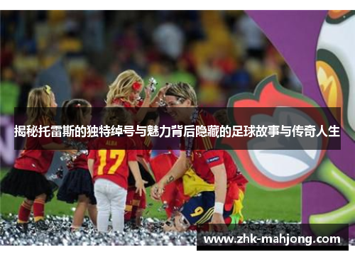 揭秘托雷斯的独特绰号与魅力背后隐藏的足球故事与传奇人生
