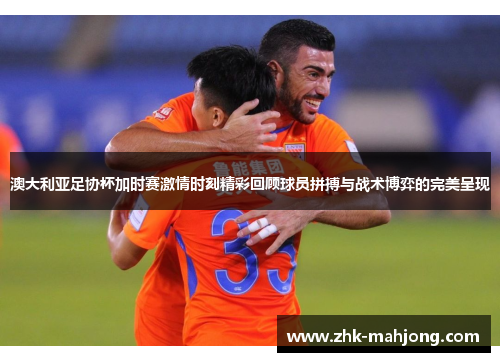 澳大利亚足协杯加时赛激情时刻精彩回顾球员拼搏与战术博弈的完美呈现