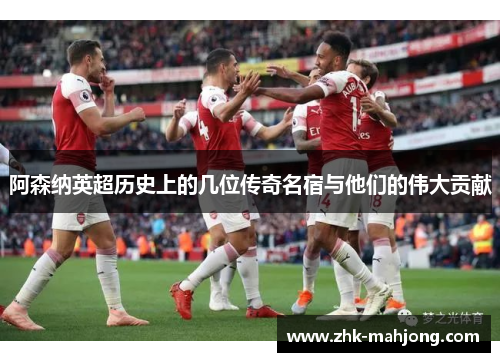 阿森纳英超历史上的几位传奇名宿与他们的伟大贡献