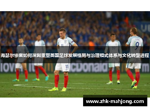 海瑟尔惨案如何深刻重塑英国足球发展格局与治理模式体系与文化转型进程 海瑟尔惨案如何深刻重塑英国足球发展格局与治理模式体系与文化转型进程