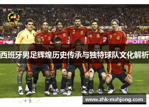 西班牙男足辉煌历史传承与独特球队文化解析
