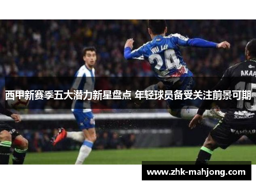 西甲新赛季五大潜力新星盘点 年轻球员备受关注前景可期