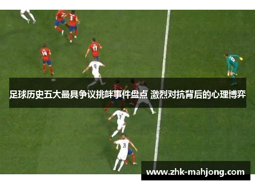足球历史五大最具争议挑衅事件盘点 激烈对抗背后的心理博弈