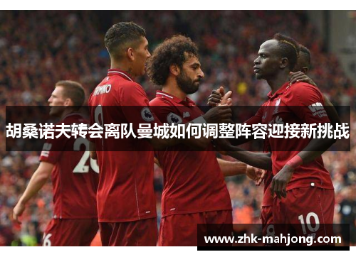 胡桑诺夫转会离队曼城如何调整阵容迎接新挑战