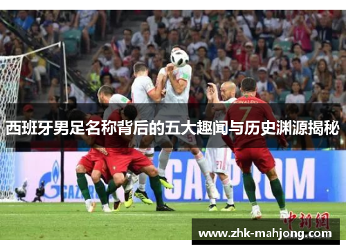 西班牙男足名称背后的五大趣闻与历史渊源揭秘 西班牙男足名称背后的五大趣闻与历史渊源揭秘