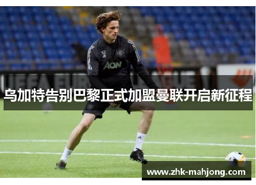 乌加特告别巴黎正式加盟曼联开启新征程