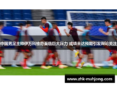中国男足主帅伊万科维奇面临巨大压力 成绩未达预期引发舆论关注 中国男足主帅伊万科维奇面临巨大压力 成绩未达预期引发舆论关注