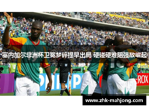 塞内加尔非洲杯卫冕梦碎提早出局 硬碰硬难阻强敌崛起 塞内加尔非洲杯卫冕梦碎提早出局 硬碰硬难阻强敌崛起