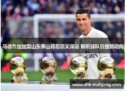 马德鲁加加盟山东泰山背后意义深远 解析球队引援新动向 马德鲁加加盟山东泰山背后意义深远 解析球队引援新动向