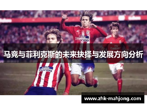 马竞与菲利克斯的未来抉择与发展方向分析 马竞与菲利克斯的未来抉择与发展方向分析