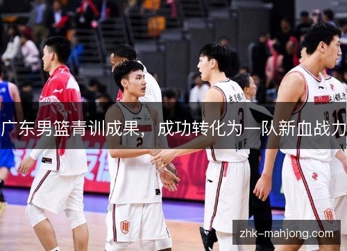 广东男篮青训成果,成功转化为一队新血战力 广东男篮青训成果,成功转化为一队新血战力