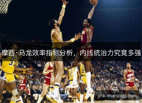 摩西·马龙效率指标分析,内线统治力究竟多强 摩西·马龙效率指标分析,内线统治力究竟多强
